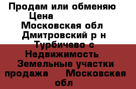 Продам или обменяю › Цена ­ 3 000 000 - Московская обл., Дмитровский р-н, Турбичево с. Недвижимость » Земельные участки продажа   . Московская обл.